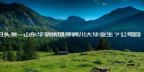 今日头条-山东华测集团停聘川大毕业生？公司回应 系操作失误，目前已删除